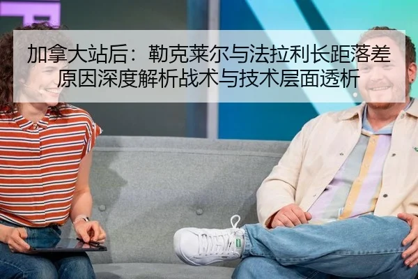 加拿大站后：勒克莱尔与法拉利长距落差原因深度解析战术与技术层面透析
