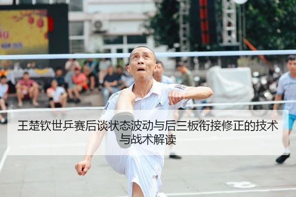王楚钦世乒赛后谈状态波动与后三板衔接修正的技术与战术解读